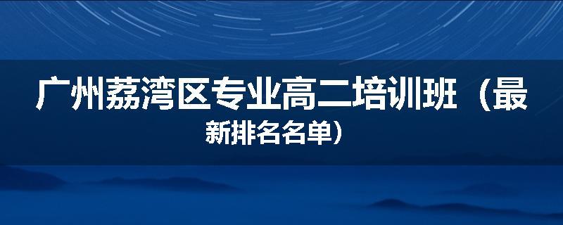 广州荔湾区专业高二培训班（最新排名名单）