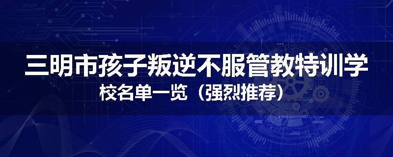 三明市孩子叛逆不服管教特训学校名单一览（强烈推荐）