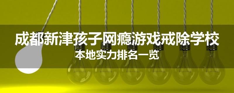 成都新津孩子网瘾游戏戒除学校本地实力排名一览
