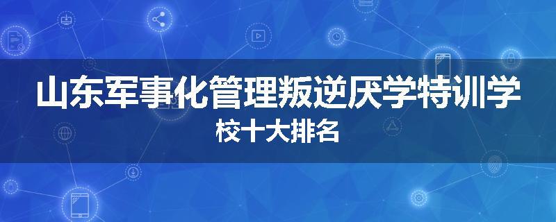 山东军事化管理叛逆厌学特训学校十大排名