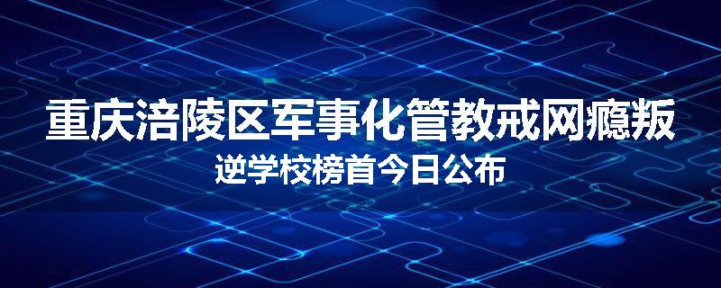 重庆涪陵区军事化管教戒网瘾叛逆学校榜首今日公布