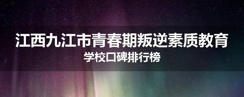 江西九江市青春期叛逆素质教育学校口碑排行榜