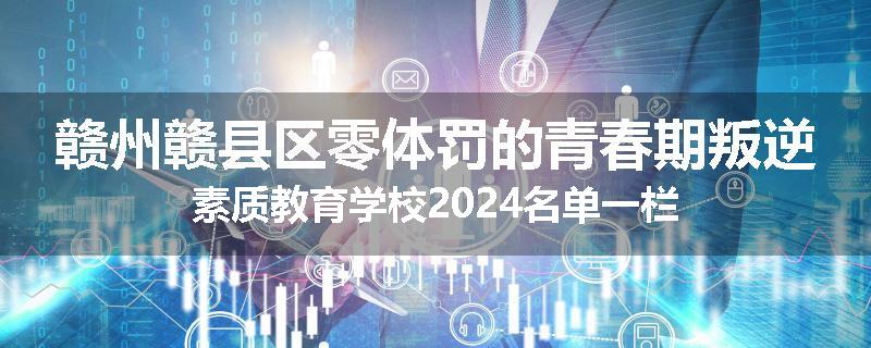 赣州赣县区零体罚的青春期叛逆素质教育学校2024名单一栏