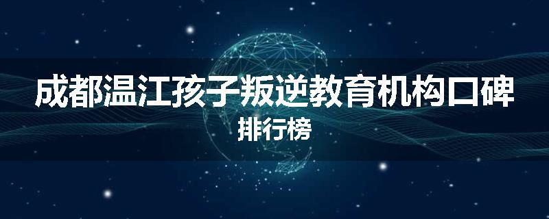 成都温江孩子叛逆教育机构口碑排行榜