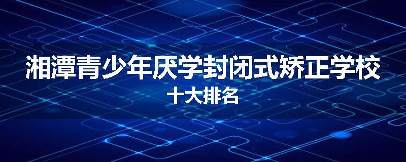 湘潭青少年厌学封闭式矫正学校十大排名