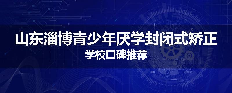山东淄博青少年厌学封闭式矫正学校口碑推荐