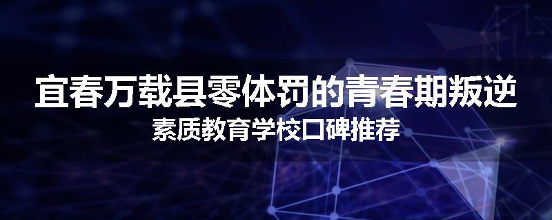 宜春万载县零体罚的青春期叛逆素质教育学校口碑推荐