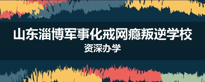 山东淄博军事化戒网瘾叛逆学校资深办学
