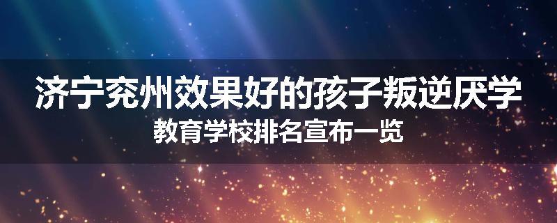 济宁兖州效果好的孩子叛逆厌学教育学校排名宣布一览