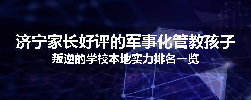 济宁家长好评的军事化管教孩子叛逆的学校本地实力排名一览