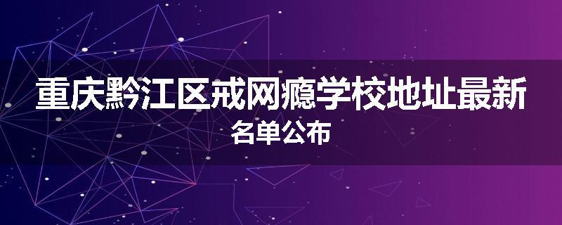 重庆黔江区戒网瘾学校地址最新名单公布