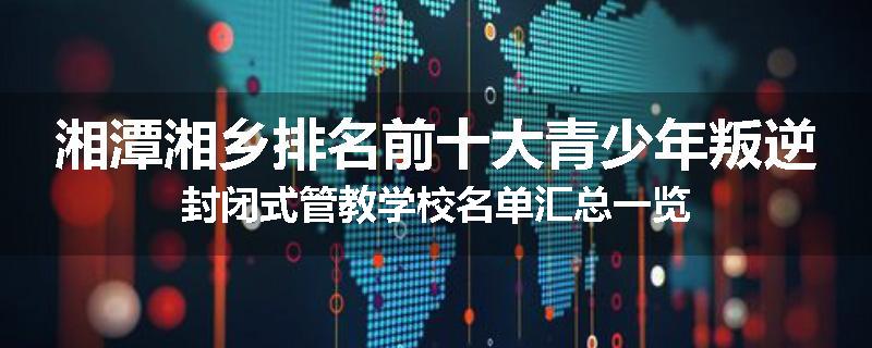 湘潭湘乡排名前十大青少年叛逆封闭式管教学校名单汇总一览