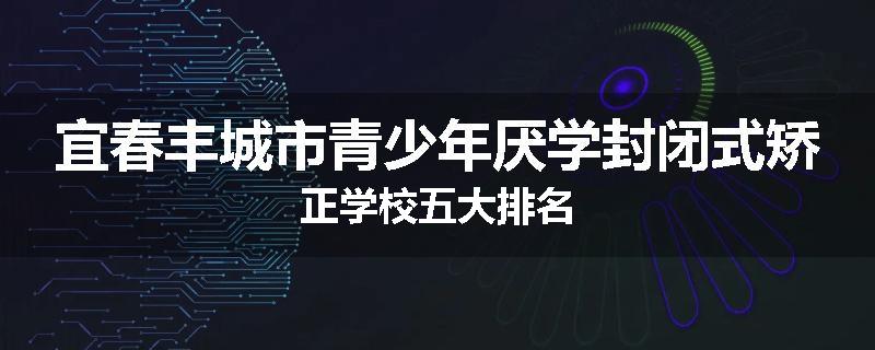 宜春丰城市青少年厌学封闭式矫正学校五大排名