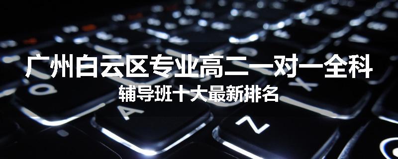 广州白云区专业高二一对一全科辅导班十大最新排名