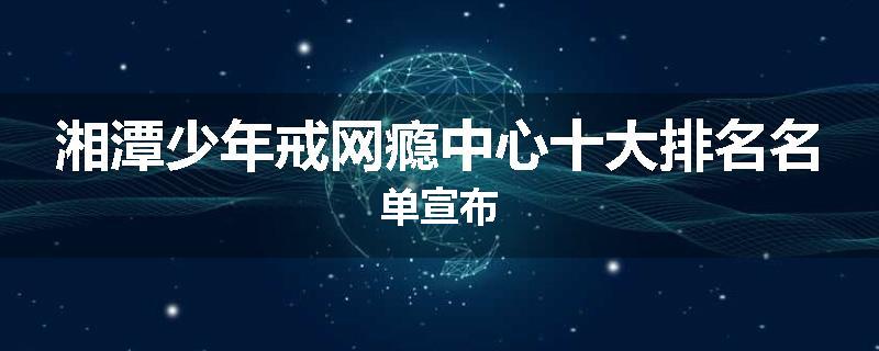 湘潭少年戒网瘾中心十大排名名单宣布
