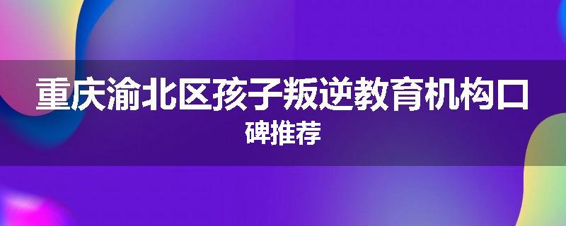 重庆渝北区孩子叛逆教育机构口碑推荐