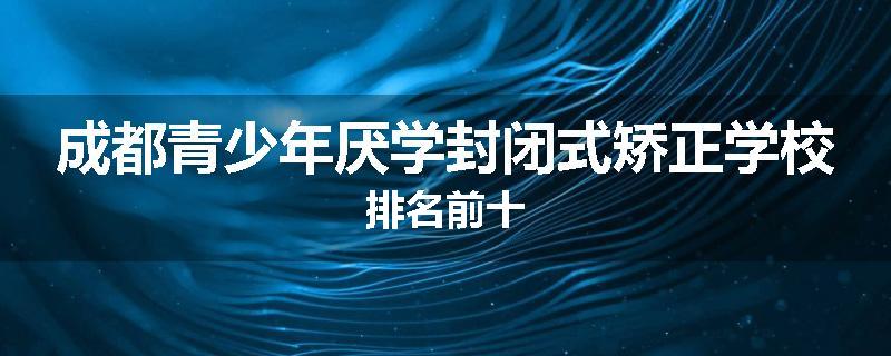 成都青少年厌学封闭式矫正学校排名前十