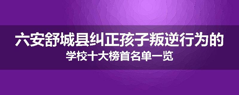 六安舒城县纠正孩子叛逆行为的学校十大榜首名单一览