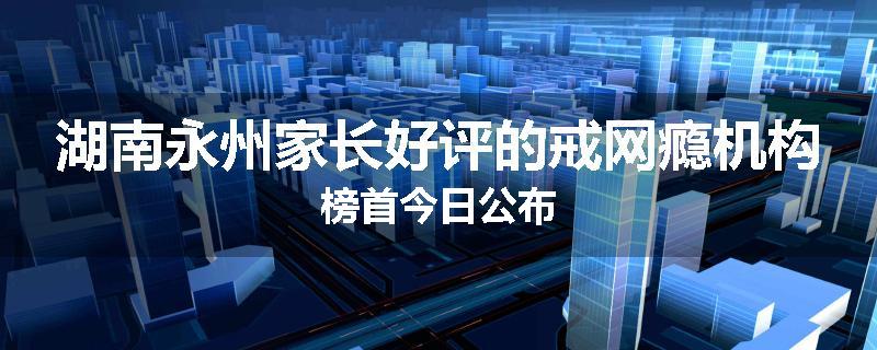湖南永州家长好评的戒网瘾机构榜首今日公布