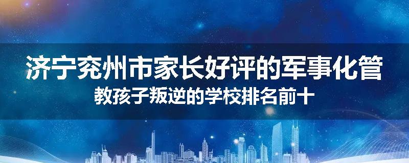 济宁兖州市家长好评的军事化管教孩子叛逆的学校排名前十