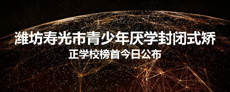 潍坊寿光市青少年厌学封闭式矫正学校榜首今日公布