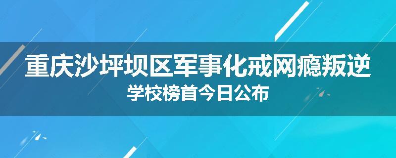 重庆沙坪坝区军事化戒网瘾叛逆学校榜首今日公布