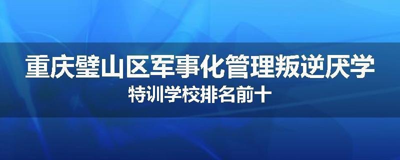 重庆璧山区军事化管理叛逆厌学特训学校排名前十