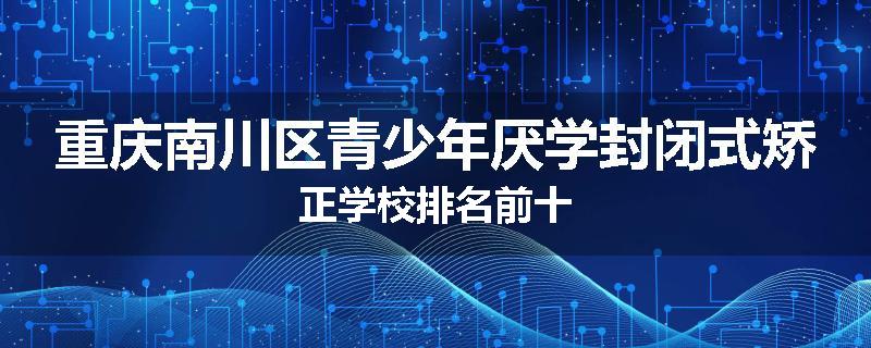 重庆南川区青少年厌学封闭式矫正学校排名前十