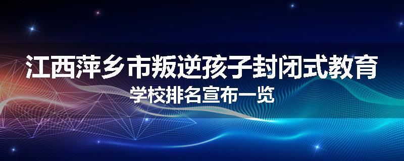 江西萍乡市叛逆孩子封闭式教育学校排名宣布一览