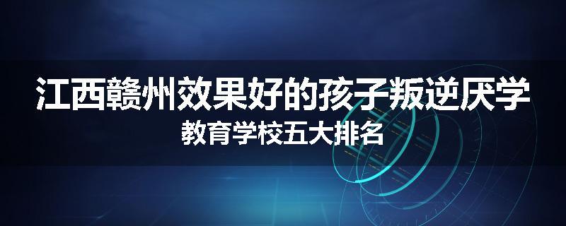江西赣州效果好的孩子叛逆厌学教育学校五大排名