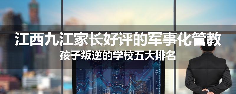 江西九江家长好评的军事化管教孩子叛逆的学校五大排名