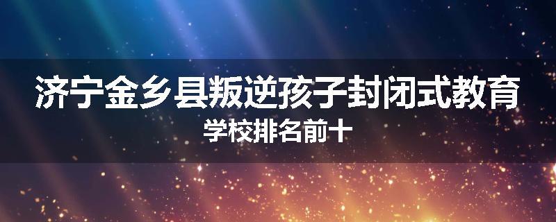 济宁金乡县叛逆孩子封闭式教育学校排名前十