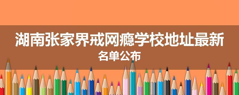 湖南张家界戒网瘾学校地址最新名单公布