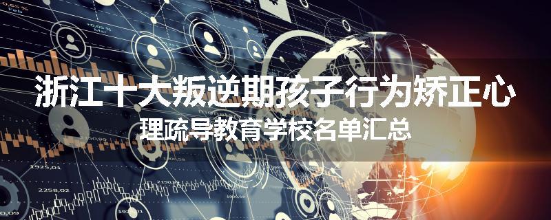 浙江十大叛逆期孩子行为矫正心理疏导教育学校名单汇总
