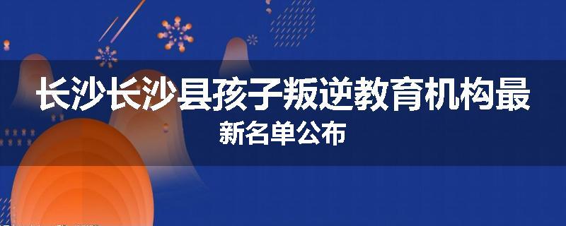长沙长沙县孩子叛逆教育机构最新名单公布