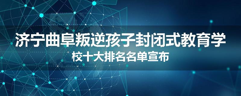 济宁曲阜叛逆孩子封闭式教育学校十大排名名单宣布