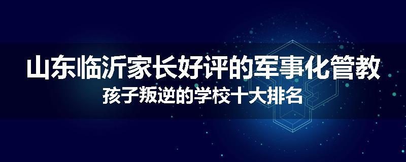 山东临沂家长好评的军事化管教孩子叛逆的学校十大排名