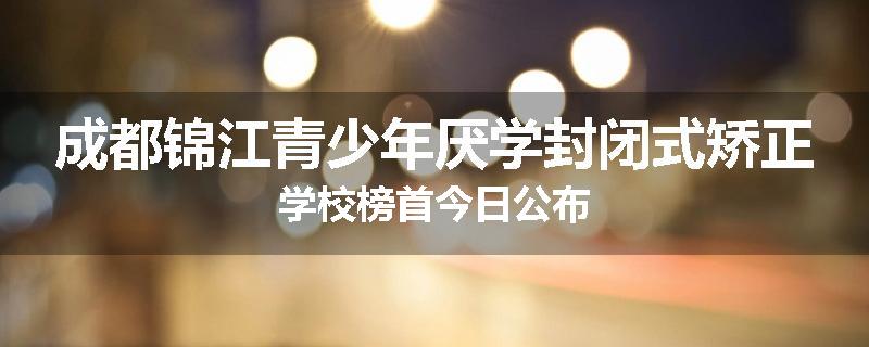 成都锦江青少年厌学封闭式矫正学校榜首今日公布