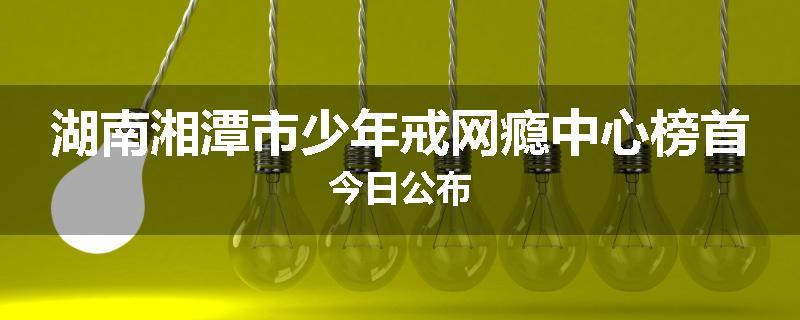 湖南湘潭市少年戒网瘾中心榜首今日公布