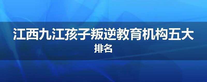 江西九江孩子叛逆教育机构五大排名
