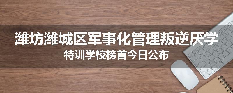 潍坊潍城区军事化管理叛逆厌学特训学校榜首今日公布