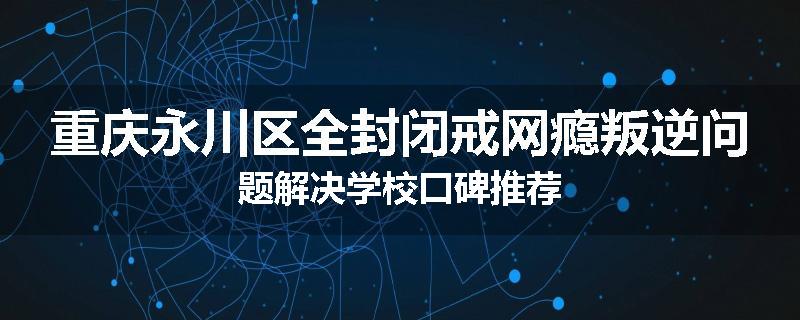 重庆永川区全封闭戒网瘾叛逆问题解决学校口碑推荐