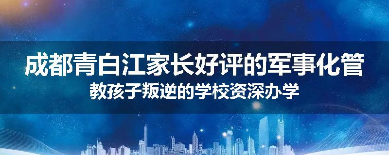 成都青白江家长好评的军事化管教孩子叛逆的学校资深办学