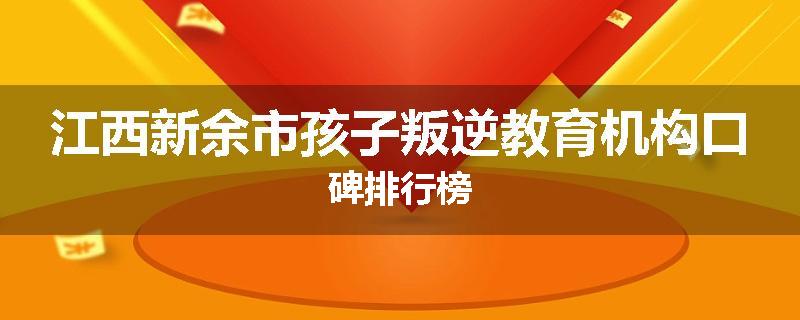 江西新余市孩子叛逆教育机构口碑排行榜