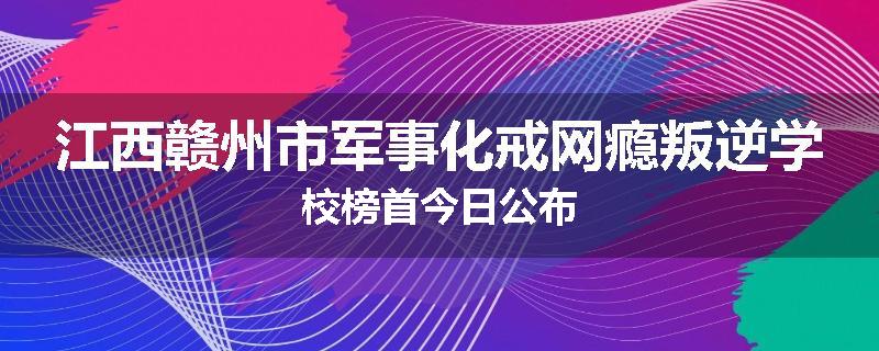 江西赣州市军事化戒网瘾叛逆学校榜首今日公布