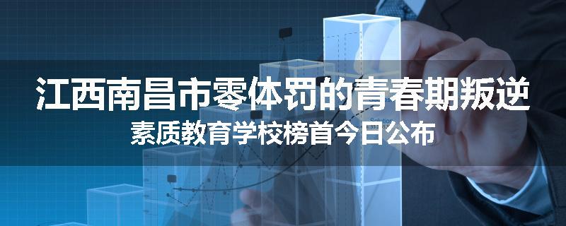 江西南昌市零体罚的青春期叛逆素质教育学校榜首今日公布