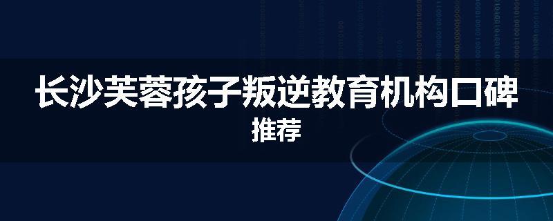 长沙芙蓉孩子叛逆教育机构口碑推荐