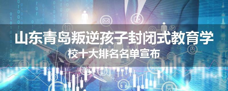 山东青岛叛逆孩子封闭式教育学校十大排名名单宣布