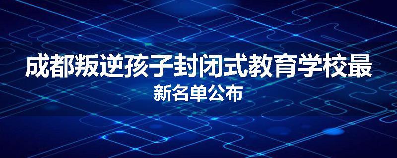 成都叛逆孩子封闭式教育学校最新名单公布