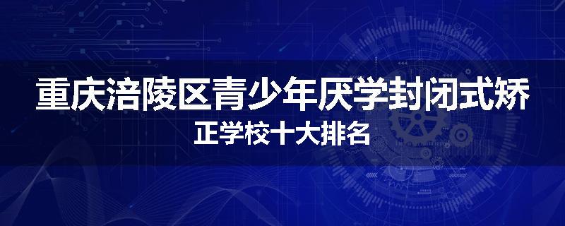 重庆涪陵区青少年厌学封闭式矫正学校十大排名